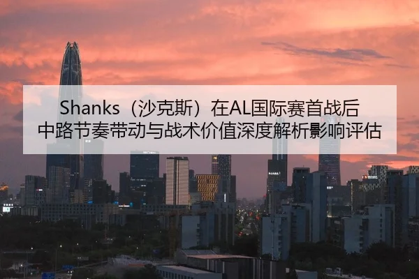 Shanks（沙克斯）在AL国际赛首战后中路节奏带动与战术价值深度解析影响评估