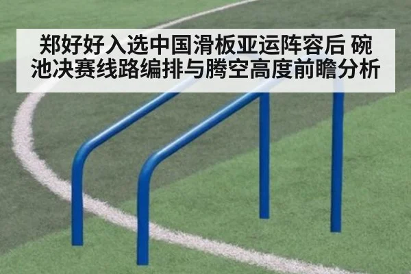 郑好好入选中国滑板亚运阵容后 碗池决赛线路编排与腾空高度前瞻分析